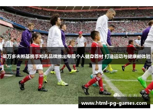 莱万多夫斯基携手知名品牌推出专属个人健身器材 打造运动与健康新体验 莱万多夫斯基携手知名品牌推出专属个人健身器材 打造运动与健康新体验