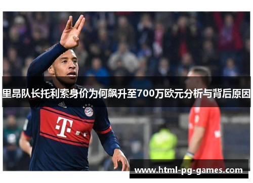 里昂队长托利索身价为何飙升至700万欧元分析与背后原因 里昂队长托利索身价为何飙升至700万欧元分析与背后原因