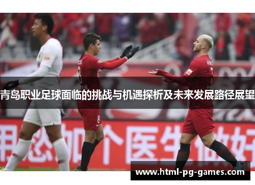 青岛职业足球面临的挑战与机遇探析及未来发展路径展望 青岛职业足球面临的挑战与机遇探析及未来发展路径展望
